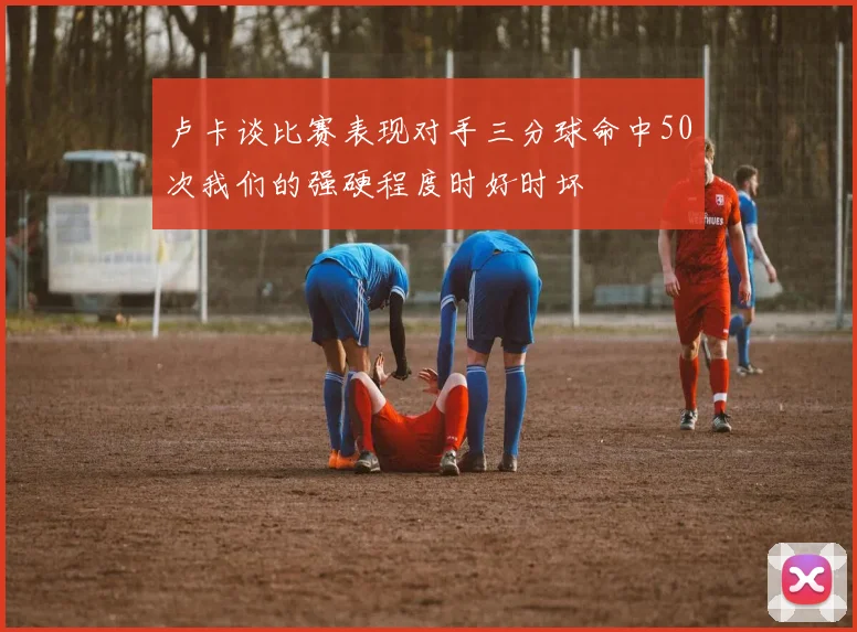 卢卡谈比赛表现对手三分球命中50次我们的强硬程度时好时坏