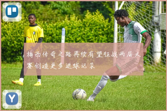 梅西传奇之路再续有望征战两届大赛创造更多进球记录