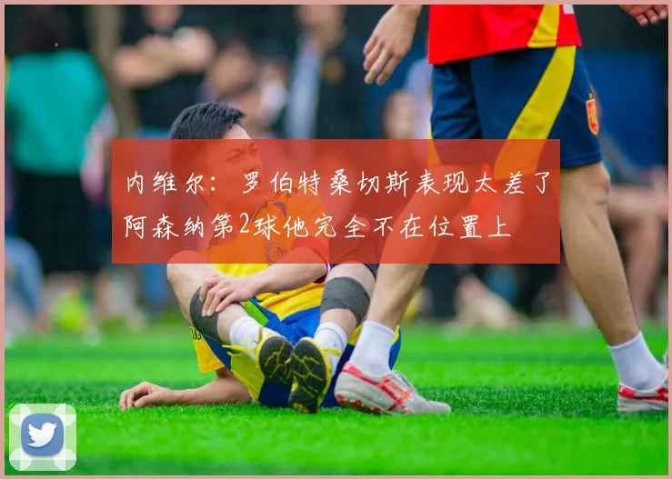 内维尔：罗伯特桑切斯表现太差了阿森纳第2球他完全不在位置上