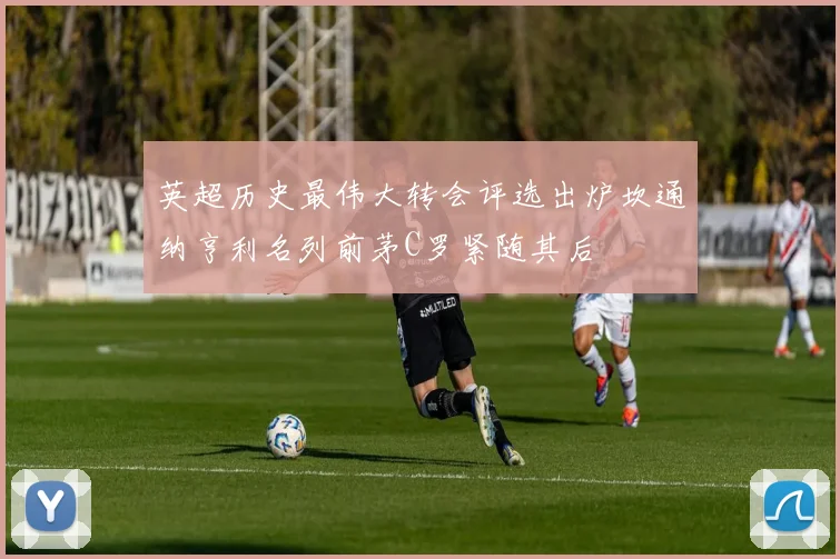 英超历史最伟大转会评选出炉坎通纳亨利名列前茅C罗紧随其后