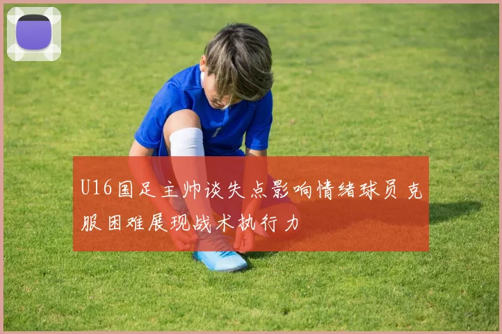 U16国足主帅谈失点影响情绪球员克服困难展现战术执行力