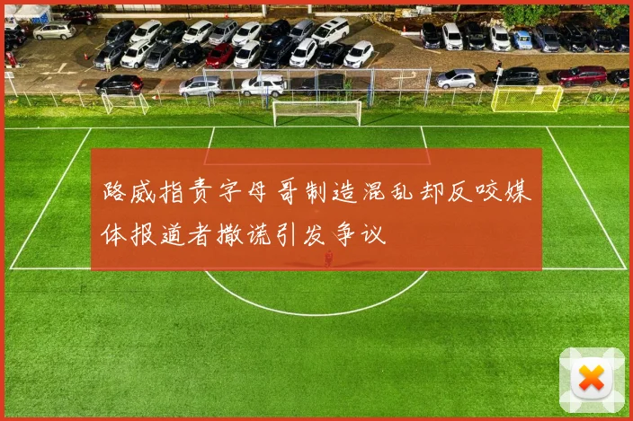 路威指责字母哥制造混乱却反咬媒体报道者撒谎引发争议