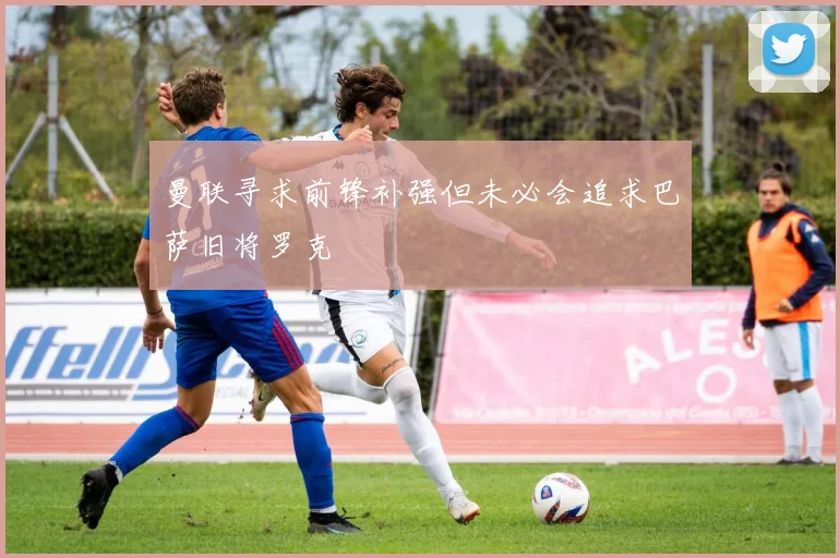 曼联寻求前锋补强但未必会追求巴萨旧将罗克