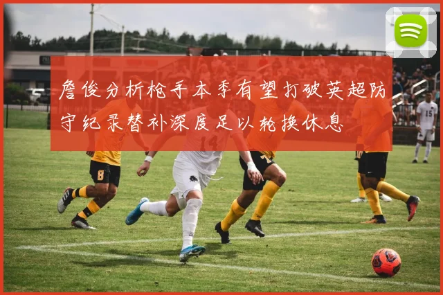 詹俊分析枪手本季有望打破英超防守纪录替补深度足以轮换休息