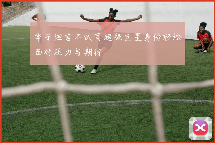 华子坦言不认同超级巨星身份轻松面对压力与期待