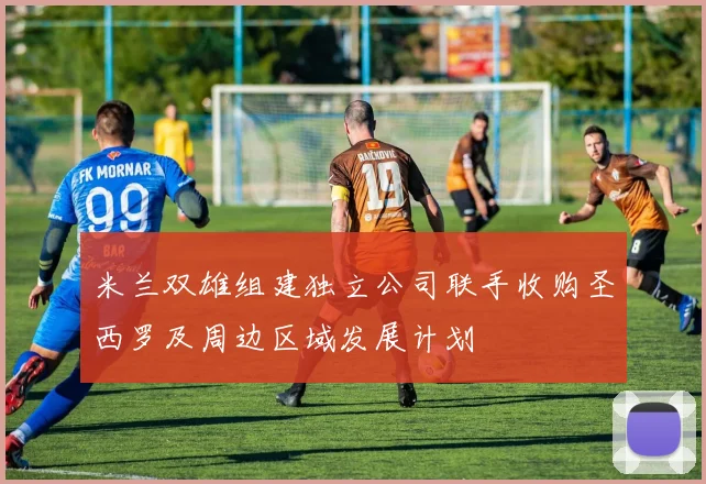米兰双雄组建独立公司联手收购圣西罗及周边区域发展计划
