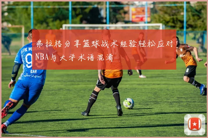 弗拉格分享篮球战术经验轻松应对NBA与大学术语混淆