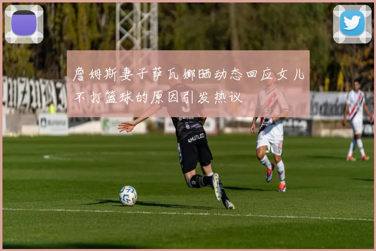 詹姆斯妻子萨瓦娜晒动态回应女儿不打篮球的原因引发热议