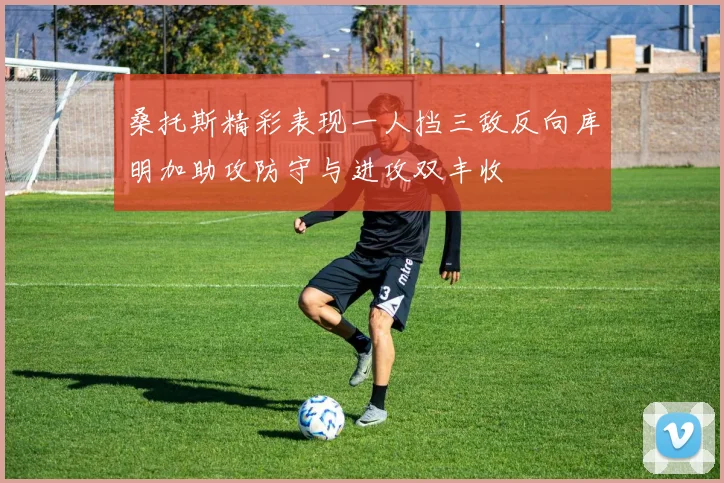 桑托斯精彩表现一人挡三敌反向库明加助攻防守与进攻双丰收