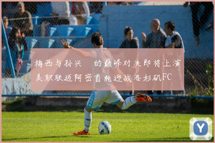 梅西与孙兴慜的巅峰对决即将上演美职联迈阿密首轮迎战洛杉矶FC