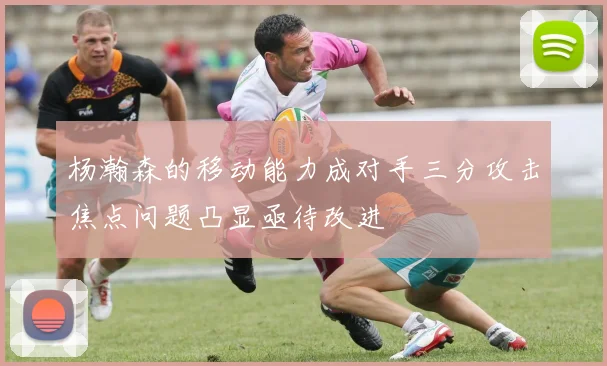 杨瀚森的移动能力成对手三分攻击焦点问题凸显亟待改进