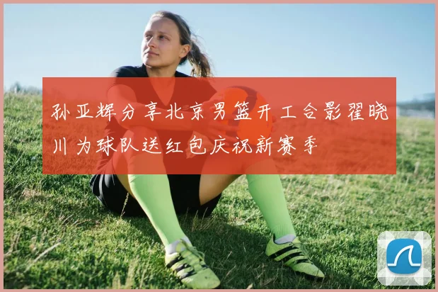 孙亚辉分享北京男篮开工合影翟晓川为球队送红包庆祝新赛季