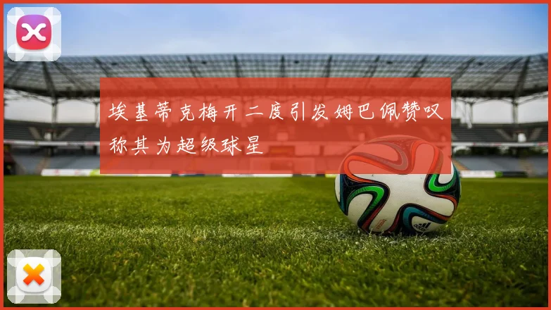 埃基蒂克梅开二度引发姆巴佩赞叹称其为超级球星
