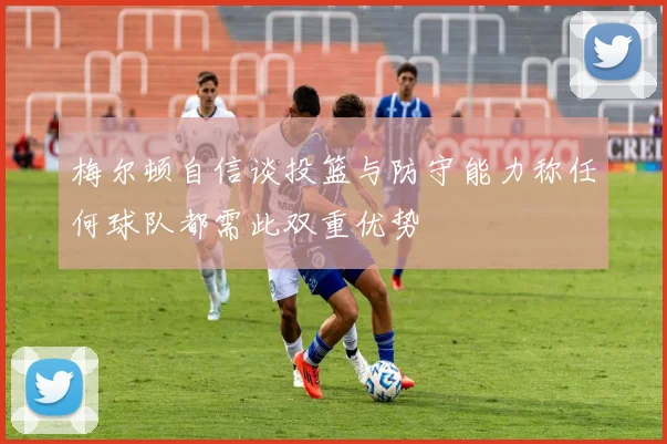 梅尔顿自信谈投篮与防守能力称任何球队都需此双重优势