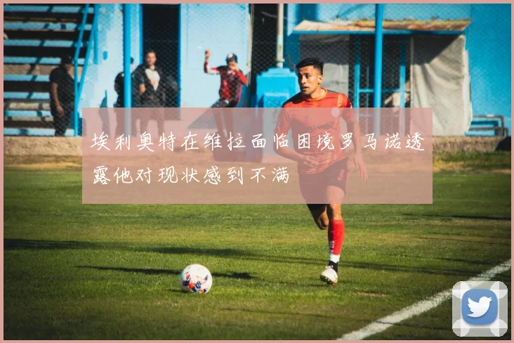埃利奥特在维拉面临困境罗马诺透露他对现状感到不满