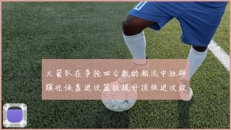 火箭队在争抢回合数的潮流中独辟蹊径依靠进攻篮板提升顶级进攻效率