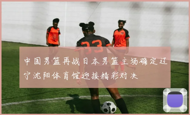 中国男篮再战日本男篮主场确定辽宁沈阳体育馆迎接精彩对决