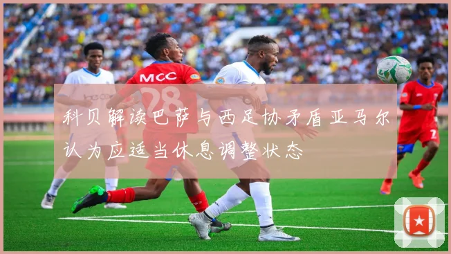科贝解读巴萨与西足协矛盾亚马尔认为应适当休息调整状态