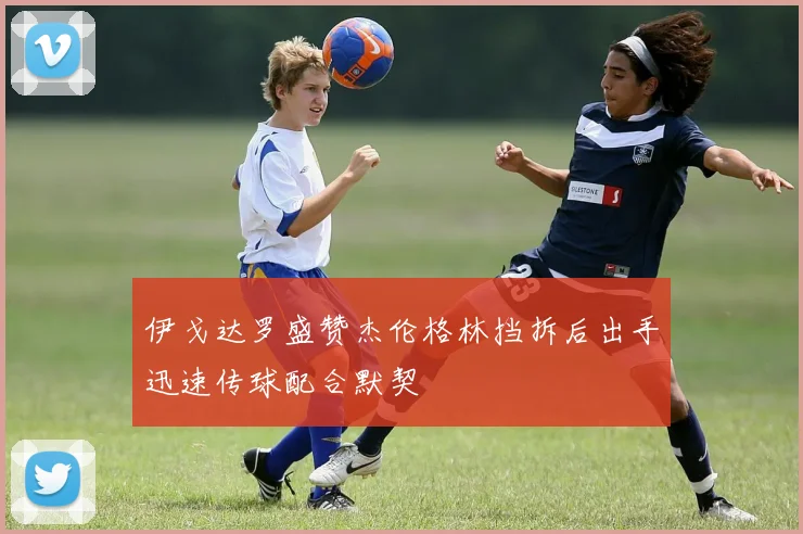 伊戈达罗盛赞杰伦格林挡拆后出手迅速传球配合默契