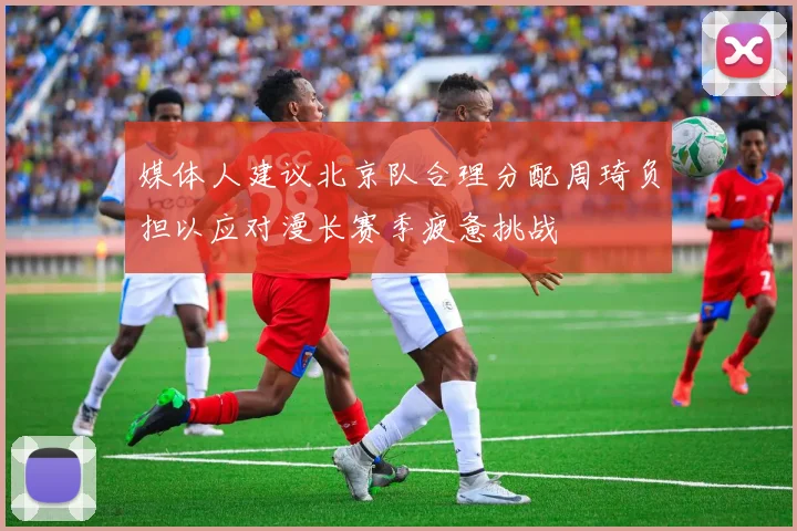 媒体人建议北京队合理分配周琦负担以应对漫长赛季疲惫挑战