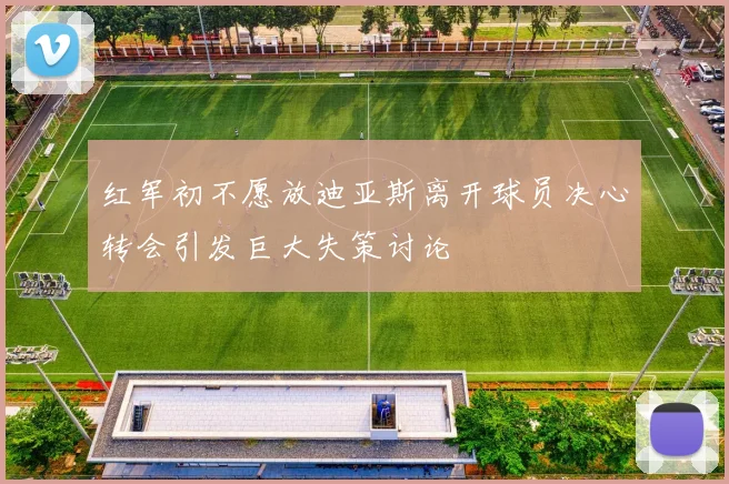 红军初不愿放迪亚斯离开球员决心转会引发巨大失策讨论