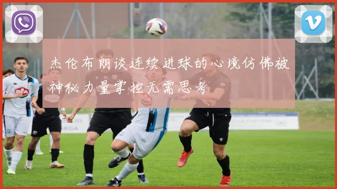 杰伦布朗谈连续进球的心境仿佛被神秘力量掌控无需思考