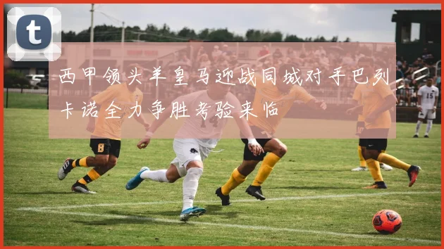 西甲领头羊皇马迎战同城对手巴列卡诺全力争胜考验来临