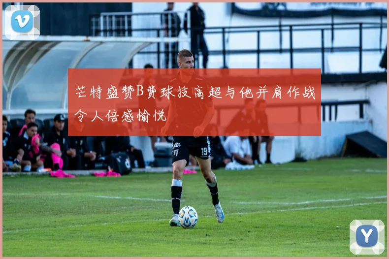芒特盛赞B费球技高超与他并肩作战令人倍感愉悦